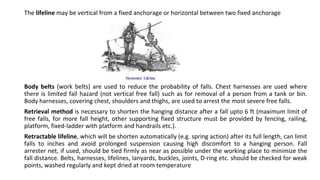 The lifeline may be vertical from a fixed anchorage or horizontal between two fixed anchorage
Body belts (work belts) are used to reduce the probability of falls. Chest harnesses are used where
there is limited fall hazard (not vertical free fall) such as for removal of a person from a tank or bin.
Body harnesses, covering chest, shoulders and thighs, are used to arrest the most severe free falls.
Retrieval method is necessary to shorten the hanging distance after a fall upto 6 ft (maximum limit of
free falls, for more fall height, other supporting fixed structure must be provided by fencing, railing,
platform, fixed-ladder with platform and handrails etc.).
Retractable lifeline, which will be shorten automatically (e.g. spring action) after its full length, can limit
falls to inches and avoid prolonged suspension causing high discomfort to a hanging person. Fall
arrester net, if used, should be tied firmly as near as possible under the working place to minimize the
fall distance. Belts, harnesses, lifelines, lanyards, buckles, joints, D-ring etc. should be checked for weak
points, washed regularly and kept dried at room temperature
 