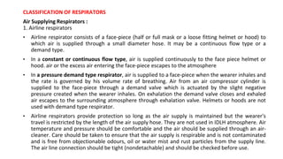 CLASSIFICATION OF RESPIRATORS
Air Supplying Respirators :
1. Airline respirators
• Airline respirator consists of a face-piece (half or full mask or a loose fitting helmet or hood) to
which air is supplied through a small diameter hose. It may be a continuous flow type or a
demand type.
• In a constant or continuous flow type, air is supplied continuously to the face piece helmet or
hood. air or the excess air entering the face-piece escapes to the atmosphere
• In a pressure demand type respirator, air is supplied to a face-piece when the wearer inhales and
the rate is governed by his volume rate of breathing. Air from an air compressor cylinder is
supplied to the face-piece through a demand valve which is actuated by the slight negative
pressure created when the wearer inhales. On exhalation the demand valve closes and exhaled
air escapes to the surrounding atmosphere through exhalation valve. Helmets or hoods are not
used with demand type respirator.
• Airline respirators provide protection so long as the air supply is maintained but the wearer's
travel is restricted by the length of the air supply hose. They are not used in IDLH atmosphere. Air
temperature and pressure should be comfortable and the air should be supplied through an air-
cleaner. Care should be taken to ensure that the air supply is respirable and is not contaminated
and is free from objectionable odours, oil or water mist and rust particles from the supply line.
The air line connection should be tight (nondetachable) and should be checked before use.
 