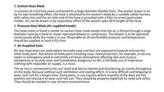 2. Suction Hose Mask
It consists of a full face piece connected to a large diameter flexible hose. The worker draws in air
by his own breathing effort, the hose is attached to the wearer's body by a suitable safety harness
with safety line and the air inlet end of the hose is provided with a filter to arrest particulate
matter. Air can be drawn in by respiratory effort of the wearer upto 30 ft length of the hose.
3. Pressure Hose Mask (Air supplied hoods):
This hose mask or hood is similar to suction hose mask except that the air is forced through a large
diameter hose by a hand or motor-operated blower or compressor. The blower is to be operated
continuously while the mask is in use. Respirable air of comfortable pressure and temperature
should be supplied at least 6 ft3 /min.
4. Air-Supplied Suits:
Air line respirators are used where normally nose and face are exposed to hazards and not the
other body parts. But where all body parts including nose, need protection, for example, to do any
repair or emergency work in extremely corrosive atmosphere affecting skin and mucous
membranes or acutely toxic and immediately dangerous to life, a full body suit of impervious
clothing with respirable air supply, is a must.
The air line is connected to the suit 'itself and also to helmet and distributing air evenly throughout
on the body, because without such ventilation and cooling effect, it is very difficult and fatiguing to
wear such suit for a longer time. Particularly, in our country where majority of the days are hot,
workers are reluctant to wear such full suit. They should be properly explained its need and utility.
They should be rotated in case of more inconvenience
 