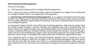 Self-Contained Breathing Apparatus :
They are of two types.
(1) Self-Contained Compressed Air or Oxygen Breathing Apparatus:
This is a device by means of which the wearer obtains respirable air or oxygen from compressed
air or oxygen cylinder which is an integral part of the apparatus.
In a demand type Self-Contained breathing apparatus, air or oxygen is admitted to the face piece
through a two stage pressure reducing mechanism, only when the wearer inhales and the quantity
of air or oxygen admitted is governed by his breathing. The wearer's exhaled breath escapes to the
surrounding atmosphere.
In compressed oxygen cylinder recirculating type breathing apparatus, high pressure oxygen from
the cylinder passes through a pressure reducing and regulating valve into a breathing bag. The
wearer inhales this oxygen through a one-way breathing valve and his exhaled breath passes into a
canister containing chemicals to absorb exhaled carbon dioxide and moisture and then through a
cooler into the same breathing bag. Oxygen enters the breathing bag from the supply cylinder only
when the volume of gas in the bag has decreased sufficiently to allow the supply valve to open.
From respiratory point of view, self-contained breathing apparatus has no limitation as to the
concentration of the gas or deficiency of oxygen in the surrounding atmosphere but other factors
may limit the time that the wearer can remain in a contaminated atmosphere. Many gases are
very irritating to the skin and many can be absorbed in dangerous amounts through the unbroken
skin.
 