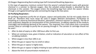 (2) Oxygen-Regenerating Recirculating type Self-Contained Breathing Apparatus:
In this type of apparatus moisture content from the wearer's exhaled breath reacts with granular
chemical in a canister to liberate oxygen. Also the exhaled carbon-dioxide is absorbed by the
chemicals in the canister. The oxygen enters the breathing bag from which the wearer inhales
through a corrugated breathing tube connecting the bag to the face-piece.
Air Purifying Respirators :
Air purifying respirators purify the air of gases, vapour and particulate, but do not supply clean or
fresh air. Therefore they must never be used in oxygen deficient atmosphere. Purification of
breathing air is done by mechanical filtration, adsorption, chemical reaction or catalysis. The life of
such respirators depends on concentration of the contaminant, scrubbing capacity of the medium
(cartridge) and breathing demand of the wearer. The respirator has a face piece and a connected
canister (box) or cartridge to purify the air passing through it. The canister or cartridge should not
be used –
1. After its date of expiry or after 100 hours after its first use.
2. When air coming to nose, gives irritation, smell or indication of saturation or non-effect of the
scrubbing medium.
3. When oxygen is less than 18% in air.
4. When the gas or vapour has no smell or odour.
5. When the gas or vapour is highly toxic.
6. When the gas or vapour is highly irritating to eyes without necessary eye protection, and
7. Above the limit of concentration marked on it.
 