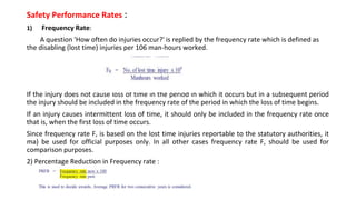 Safety Performance Rates :
1) Frequency Rate:
A question 'How often do injuries occur?' is replied by the frequency rate which is defined as
the disabling (lost time) injuries per 106 man-hours worked.
If the injury does not cause loss of time in the period in which it occurs but in a subsequent period
the injury should be included in the frequency rate of the period in which the loss of time begins.
If an injury causes intermittent loss of time, it should only be included in the frequency rate once
that is, when the first loss of time occurs.
Since frequency rate F, is based on the lost time injuries reportable to the statutory authorities, it
ma) be used for official purposes only. In all other cases frequency rate F, should be used for
comparison purposes.
2) Percentage Reduction in Frequency rate :
 