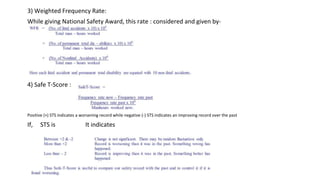 3) Weighted Frequency Rate:
While giving National Safety Award, this rate : considered and given by-
4) Safe T-Score :
Positive (+) STS indicates a worsening record while negative (-) STS indicates an improving record over the past
If, STS is It indicates
 