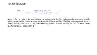 7) Safety activity rate:
Here 'Safety activity' is the sum (during the unit period) of safety recommendations made, unsafe
practices reported, unsafe conditions reported and the number of safety meetings held. Thus a
safety activity rate curve can be plotted for any period - a week, month, year etc. and the safety
performance can be compared.
 