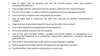 1. Cost of wages paid for working time lost by insured workers, other than workers'
compensation payments.
2. Cost of wages paid for working time lost by workers, other than the injured worker(s).
3. The net cost to repair, or replace material or equipment that was damaged in accident.
4. Extra cost due to overtime work necessitated by accident.
5. Cost of wages paid to supervisors for their time required for activities necessitated by
accident.
6. Wage cost due to decreased output of injured worker after return to work.
7. Cost of learning period and preparation of new worker(s).
8. Uninsured medical cost borne by the company.
9. Cost of time spent by higher officers, outsiders and clerical workers on investigations or in
restarting the production or in processing compensation application, procedure and other
administration.
10. Cost of work interruption due to idle machine, work stoppage or spoilage.
11. Cost of property (including material and equipment) damage due to accident.
12. Uninsured other costs and the miscellaneous unusual costs.
 