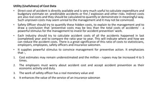 Utility (Usefulness) of Cost Data
• Direct cost of accident is directly available and is very much useful to calculate expenditure and
budgetary estimate on -predictable accidents or fire / explosion and other risks. Indirect costs
are also real costs and they should be calculated to quantify or demonstrate in meaningful way.
Such unproven costs may seem unreal to the management and it may not be convinced.
• Safety Officer should try to quantify these hidden costs, to explain to the management and to
draw a conclusion that 'preventive costs may be less than the total costs of accidents' - a
powerful stimulus for the management to invest for accident prevention' work.
• Each industry should try to calculate accident costs of all the accidents happened in last
(completed) year and to compare the ratio year to year. This will indicate where and how we
can reduce the accident costs. There is a great significance of this ratio of costs to statisticians,
employers, employees, safety officers and insurance salesmen.
• It supplies powerful stimulus to convince management for preventive action. It emphasizes
that -,
1. Cost estimates may remain underestimated and the million - rupees may be increased 4 to 5
times.
2. The employers must worry about accident cost and accept accident prevention as their
economic activity and duty.
3. The work of safety officer has a real monetary value and
4. It enhances the value of the service of an insurance salesman
 