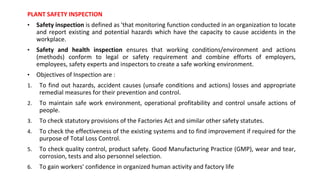 PLANT SAFETY INSPECTION
• Safety inspection is defined as 'that monitoring function conducted in an organization to locate
and report existing and potential hazards which have the capacity to cause accidents in the
workplace.
• Safety and health inspection ensures that working conditions/environment and actions
(methods) conform to legal or safety requirement and combine efforts of employers,
employees, safety experts and inspectors to create a safe working environment.
• Objectives of Inspection are :
1. To find out hazards, accident causes (unsafe conditions and actions) losses and appropriate
remedial measures for their prevention and control.
2. To maintain safe work environment, operational profitability and control unsafe actions of
people.
3. To check statutory provisions of the Factories Act and similar other safety statutes.
4. To check the effectiveness of the existing systems and to find improvement if required for the
purpose of Total Loss Control.
5. To check quality control, product safety. Good Manufacturing Practice (GMP), wear and tear,
corrosion, tests and also personnel selection.
6. To gain workers' confidence in organized human activity and factory life
 