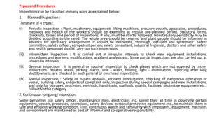 Types and Procedures
Inspections can be classified in many ways as explained below:
1. Planned Inspection :
These are of 4 types :
(i) Periodic Inspection : Plant, machinery, equipment, lifting machines, pressure vessels, apparatus, procedures,
methods and health of the workers should be examined at regular pre-planned period. Statutory forms,
checklists, tables and period of inspections, if any, must be strictly followed. Nonstatutory periodicity may be
decided according to the need. The whole area should be covered and plant people should be informed in
advance for necessary arrangement. It should be deliberate, thorough, detailed and systematic. Safety
committee, safety officer, competent person, safety consultant, industrial hygienist, doctors and other safety
and health personnel should carry out such inspections.
(ii) Intermittent Inspection : It is carried out at irregular intervals to check new equipment installations,
procedures and workers; modifications, accident analysis etc. Some partial inspections are also carried out at
uncertain intervals.
(iii) General Inspection : It is general or routine' inspection to check places which are not covered by .other
inspections. Isolated areas, parking places, side - walks, fencing, light - illumination, reporting after long
shutdown etc. are checked by such general or overhead inspections.
(iv) Special Inspection : Safety or hazard analysis, accident investigation, checking of dangerous operation or
vessel, building safety, subjects of complaint only, inspection during special campaigns and new installations,
and only for storages, processes, methods, hand-tools, scaffolds, guards, facilities, protective equipment etc.,
fall within this category.
2. Continuous (ongoing) Inspection:
Some personnel like safety officer, maintenance men, electricians etc. spend their all time in observing certain
equipment, vessels, processes, operations, safety devices, personal protective equipment etc., to maintain them in
safe and efficient working condition. Thus continuous watch and familiarity with employees, equipment, machines
and environment are maintained as part of informal and co-operative responsibility.
 