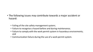 • The following issues may contribute towards a major accident or
hazard:
• Failing of the site safety management system;
• Failure to recognise a hazard before and during maintenance;
• Failure to comply with the work permit system in hazardous environments;
and
• Communication failure during the use of a work permit system.
 