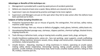 Advantages or Benefits of this technique are :
1. Management is provided with a week by week picture of accident potential.
2. Defects are cleared at least once a week. Many defects are cleared on the spot.
3. Supervisors' eyes are sharpened by practice and begin to be more vigilant.
4. Supervisors and Managers are put on the spot when they fail to take action after the defects have
been pointed out to them.
Subjects of Safety Sampling Checklist are:
1. Protective Equipment-Non use or misuse of guards, fire extinguisher, first aid box, safety notice,
machine under repair etc.
2. Protective Clothing - Non use, misuse or defects of goggles, mask, gloves, helmets, safety boots etc.
3. Housekeeping-Blocked passage way, stairways, slippery patches, chemical spillage, blocked drains,
tripping hazards etc.
4. Tools-Wrong or defective tools, using or towing tools unsafely, power tools, plugs, wiring etc.
5. Unsafe Conditions-Leaking joints, valves etc., fans not working, -poor supports, unsafe scaffolding,
erection, lifting machines, pressure vessels, dress, design and construction, improper illumination,
ventilation, material position etc.
6. Unsafe Actions - Adjusting, cleaning or oiling machinery in motion, operating at unsafe speed,
making safety device inoperative, distracting/ teasing, taking unsafe position, wrong ladder
position, unsafe method, carrying heavy load, hand trucks unsafely loaded, persons riding on fork
lift, trolleys, machine part etc.
 