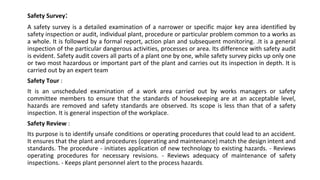 Safety Survey:
A safety survey is a detailed examination of a narrower or specific major key area identified by
safety inspection or audit, individual plant, procedure or particular problem common to a works as
a whole. It is followed by a formal report, action plan and subsequent monitoring. .It is a general
inspection of the particular dangerous activities, processes or area. Its difference with safety audit
is evident. Safety audit covers all parts of a plant one by one, while safety survey picks up only one
or two most hazardous or important part of the plant and carries out its inspection in depth. It is
carried out by an expert team
Safety Tour :
It is an unscheduled examination of a work area carried out by works managers or safety
committee members to ensure that the standards of housekeeping are at an acceptable level,
hazards are removed and safety standards are observed. Its scope is less than that of a safety
inspection. It is general inspection of the workplace.
Safety Review :
Its purpose is to identify unsafe conditions or operating procedures that could lead to an accident.
It ensures that the plant and procedures (operating and maintenance) match the design intent and
standards. The procedure - initiates application of new technology to existing hazards. - Reviews
operating procedures for necessary revisions. - Reviews adequacy of maintenance of safety
inspections. - Keeps plant personnel alert to the process hazards.
 