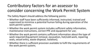 Contributory factors for an assessor to
consider concerning the Work Permit System
The Safety Report should address the following points:
• Whether staff have been sufficiently informed, instructed, trained and
supervised to minimise a potential human failing during operation of the
work permit system;
• Whether the work permit system includes sufficient safety information,
maintenance instructions, correct PPE and equipment for use;
• Whether the work permit contains sufficient information about the type of
work required (Equipment removal, excavation, hot/cold work, repairing
seals, vessel entry, waste disposal, isolation);
• Whether there is sufficient provision available to fulfil the requirements of
the work permit system;
 