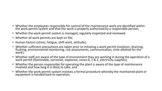 • Whether the employees responsible for control of the maintenance work are identified within
the work permit system and that the work is properly authorised by a responsible person;
• Whether the work permit system is managed, regularly inspected and reviewed;
• Whether all work permits are kept on file;
• Human factors (stress, fatigue, shift work, attitude);
• Whether sufficient precautions are taken prior to initiating a work permit (isolation, draining,
flushing, environmental monitoring, risk assessments, communication, time allotted for the
work);
• Whether staff are aware of the type of environment they are working in during the operation of a
work permit (flammable, corrosive, explosive, zones 0, 1 & 2, electricity supplies);
• Whether the person responsible for operating the plant is aware of the type of maintenance
involved and how long it is likely to take; and
• Whether the work permit system involves a formal procedure whereby the maintained plant or
equipment is handed back to operation.
 