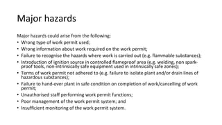 Major hazards
Major hazards could arise from the following:
• Wrong type of work permit used;
• Wrong information about work required on the work permit;
• Failure to recognise the hazards where work is carried out (e.g. flammable substances);
• Introduction of ignition source in controlled flameproof area (e.g. welding, non spark-
proof tools, non-intrinsically safe equipment used in intrinsically safe zones);
• Terms of work permit not adhered to (e.g. failure to isolate plant and/or drain lines of
hazardous substances);
• Failure to hand-over plant in safe condition on completion of work/cancelling of work
permit;
• Unauthorised staff performing work permit functions;
• Poor management of the work permit system; and
• Insufficient monitoring of the work permit system.
 