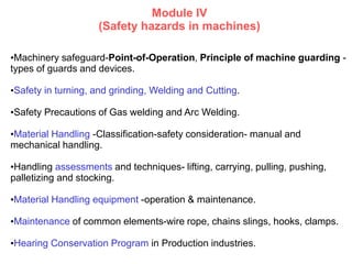 Module IV
(Safety hazards in machines)
•Machinery safeguard-Point-of-Operation, Principle of machine guarding -
types of guards and devices.
•Safety in turning, and grinding, Welding and Cutting.
•Safety Precautions of Gas welding and Arc Welding.
•Material Handling -Classification-safety consideration- manual and
mechanical handling.
•Handling assessments and techniques- lifting, carrying, pulling, pushing,
palletizing and stocking.
•Material Handling equipment -operation & maintenance.
•Maintenance of common elements-wire rope, chains slings, hooks, clamps.
•Hearing Conservation Program in Production industries.
 