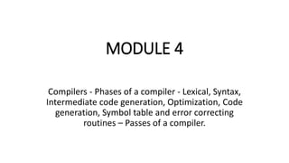 MODULE 4
Compilers - Phases of a compiler - Lexical, Syntax,
Intermediate code generation, Optimization, Code
generation, Symbol table and error correcting
routines – Passes of a compiler.
 