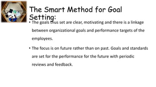 The Smart Method for Goal
Setting:
• The goals thus set are clear, motivating and there is a linkage
between organizational goals and performance targets of the
employees.
• The focus is on future rather than on past. Goals and standards
are set for the performance for the future with periodic
reviews and feedback.
 