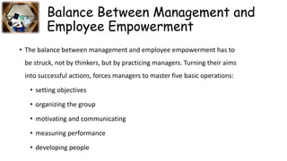Balance Between Management and
Employee Empowerment
• The balance between management and employee empowerment has to
be struck, not by thinkers, but by practicing managers. Turning their aims
into successful actions, forces managers to master five basic operations:
• setting objectives
• organizing the group
• motivating and communicating
• measuring performance
• developing people
 