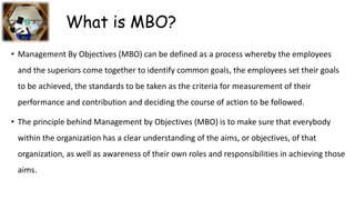 What is MBO?
• Management By Objectives (MBO) can be defined as a process whereby the employees
and the superiors come together to identify common goals, the employees set their goals
to be achieved, the standards to be taken as the criteria for measurement of their
performance and contribution and deciding the course of action to be followed.
• The principle behind Management by Objectives (MBO) is to make sure that everybody
within the organization has a clear understanding of the aims, or objectives, of that
organization, as well as awareness of their own roles and responsibilities in achieving those
aims.
 