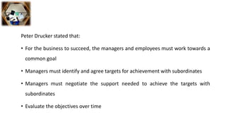Peter Drucker stated that:
• For the business to succeed, the managers and employees must work towards a
common goal
• Managers must identify and agree targets for achievement with subordinates
• Managers must negotiate the support needed to achieve the targets with
subordinates
• Evaluate the objectives over time
 