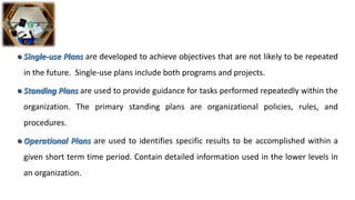  Single-use Plans are developed to achieve objectives that are not likely to be repeated
in the future. Single-use plans include both programs and projects.
 Standing Plans are used to provide guidance for tasks performed repeatedly within the
organization. The primary standing plans are organizational policies, rules, and
procedures.
 Operational Plans are used to identifies specific results to be accomplished within a
given short term time period. Contain detailed information used in the lower levels in
an organization.
 