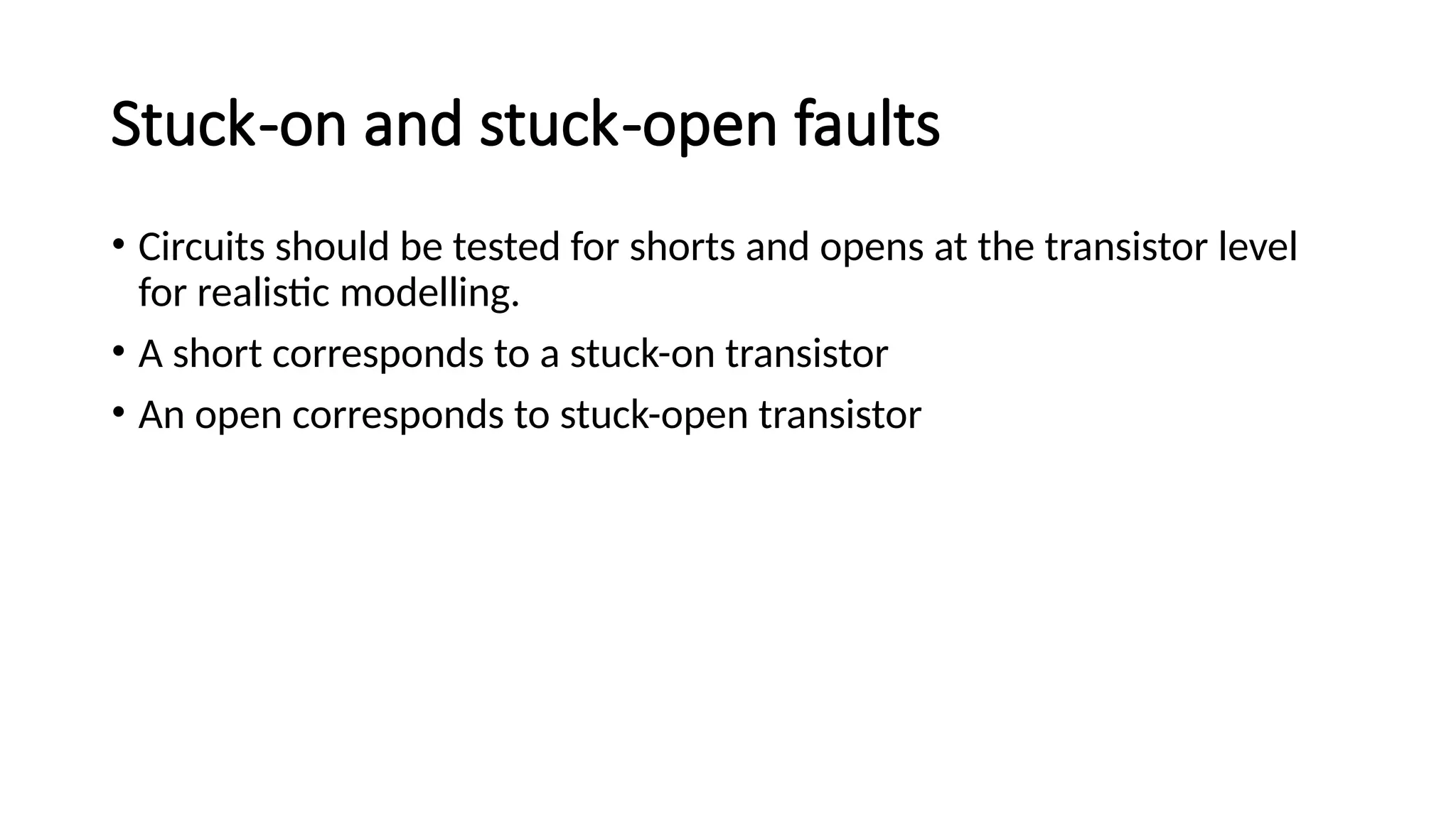 Stuck-on and stuck-open faults
• Circuits should be tested for shorts and opens at the transistor level
for realistic modelling.
• A short corresponds to a stuck-on transistor
• An open corresponds to stuck-open transistor
 