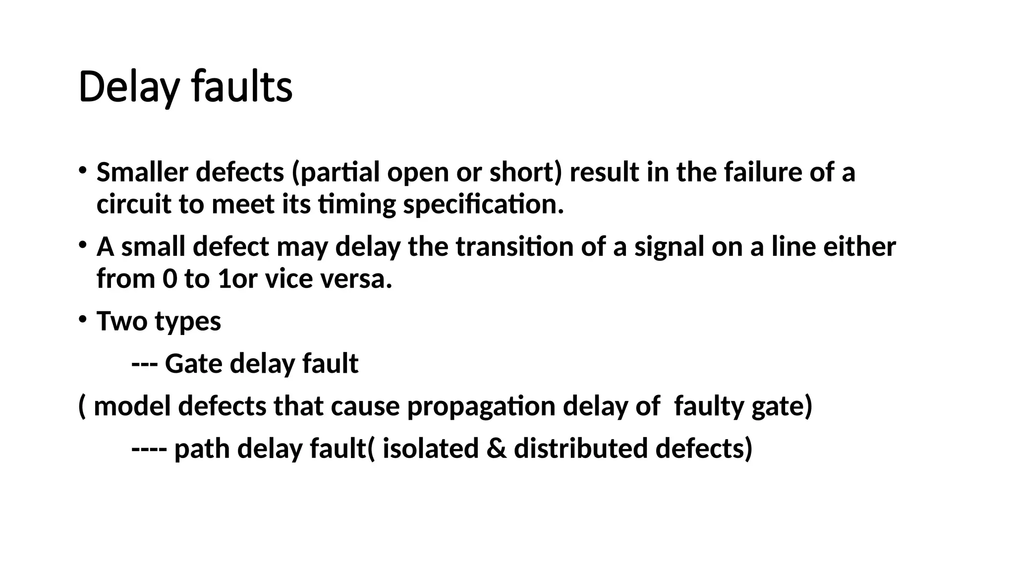 Delay faults
• Smaller defects (partial open or short) result in the failure of a
circuit to meet its timing specification.
• A small defect may delay the transition of a signal on a line either
from 0 to 1or vice versa.
• Two types
--- Gate delay fault
( model defects that cause propagation delay of faulty gate)
---- path delay fault( isolated & distributed defects)
 