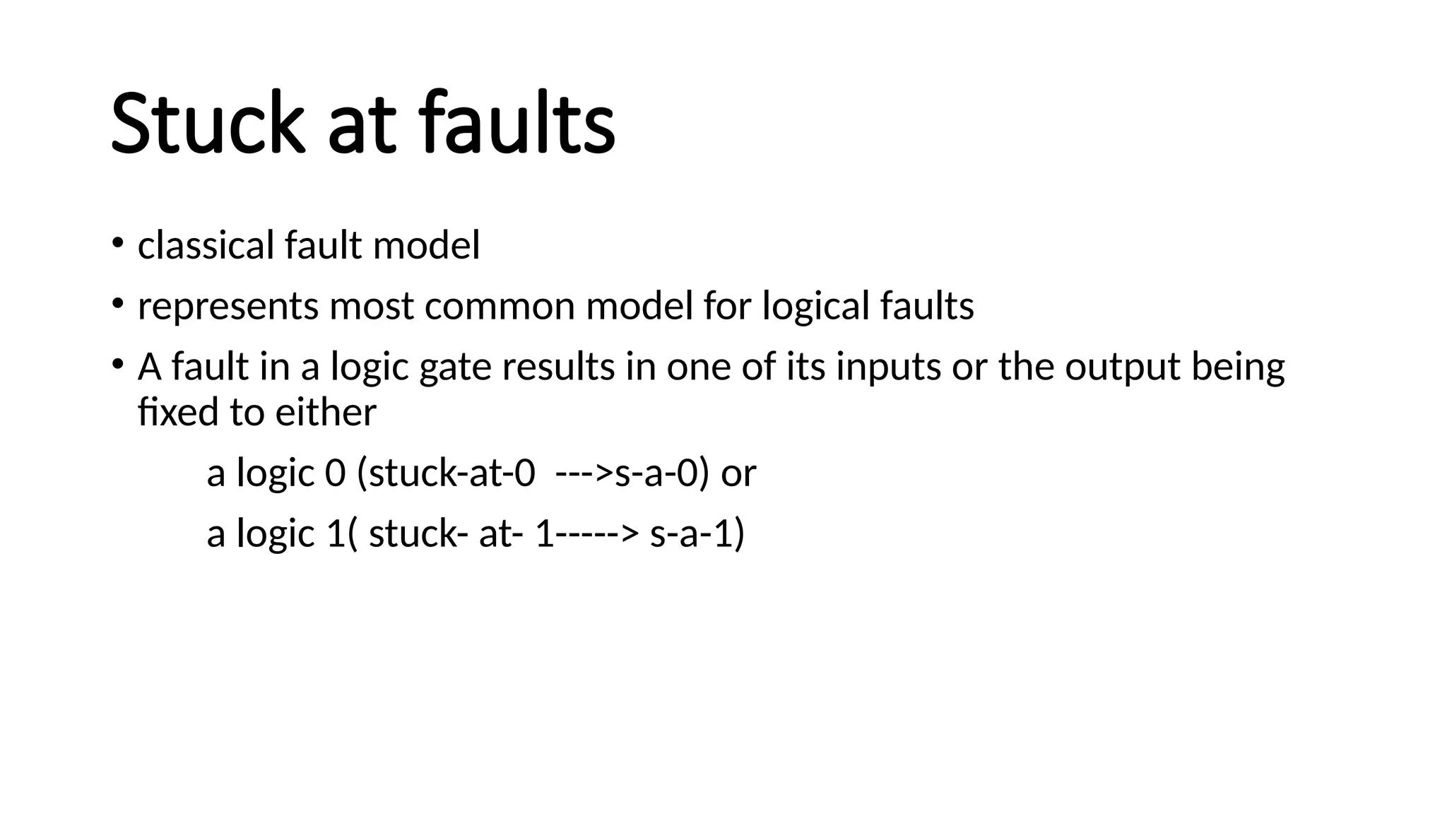 Stuck at faults
• classical fault model
• represents most common model for logical faults
• A fault in a logic gate results in one of its inputs or the output being
fixed to either
a logic 0 (stuck-at-0 --->s-a-0) or
a logic 1( stuck- at- 1-----> s-a-1)
 