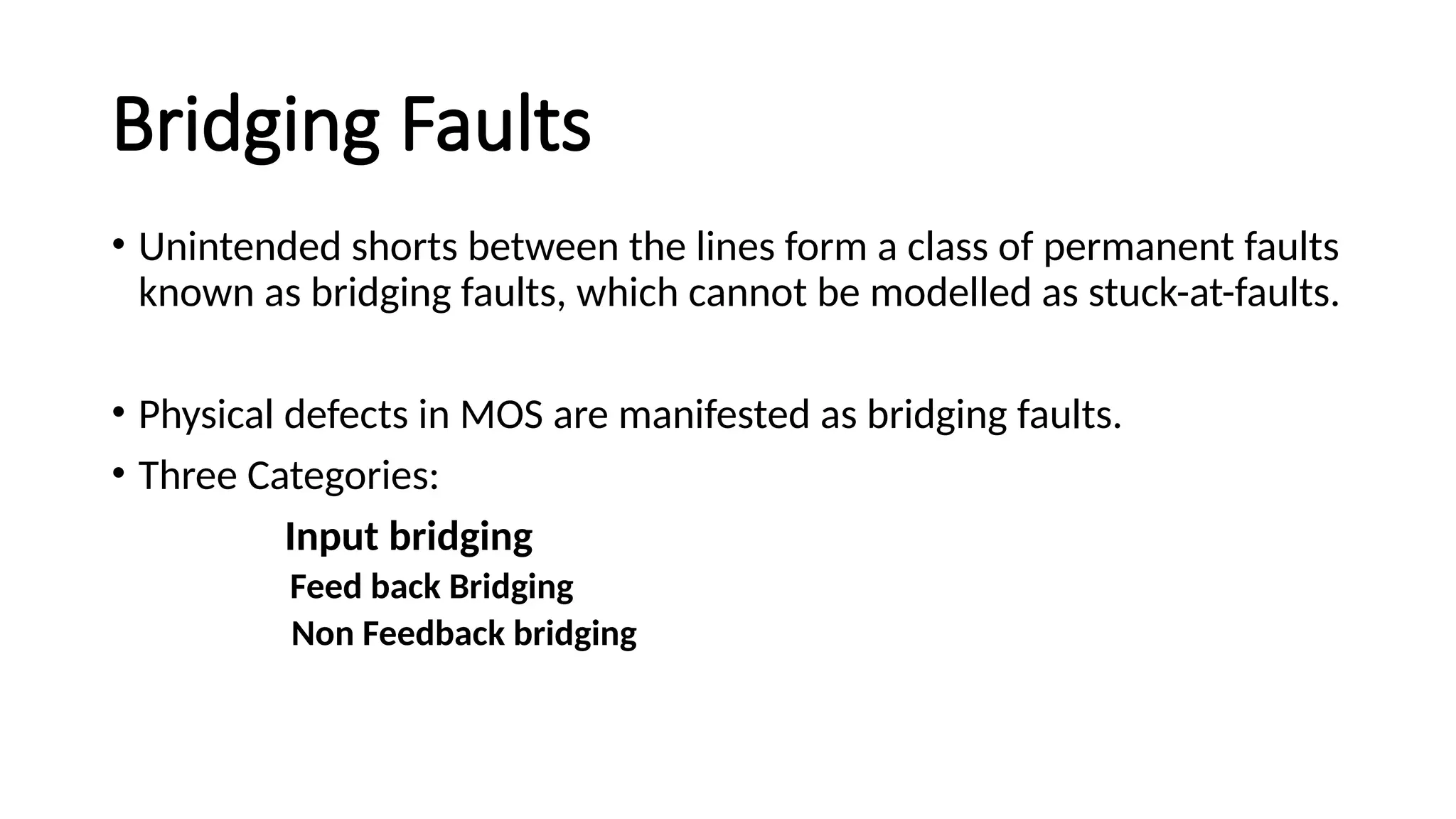 Bridging Faults
• Unintended shorts between the lines form a class of permanent faults
known as bridging faults, which cannot be modelled as stuck-at-faults.
• Physical defects in MOS are manifested as bridging faults.
• Three Categories:
Input bridging
Feed back Bridging
Non Feedback bridging
 
