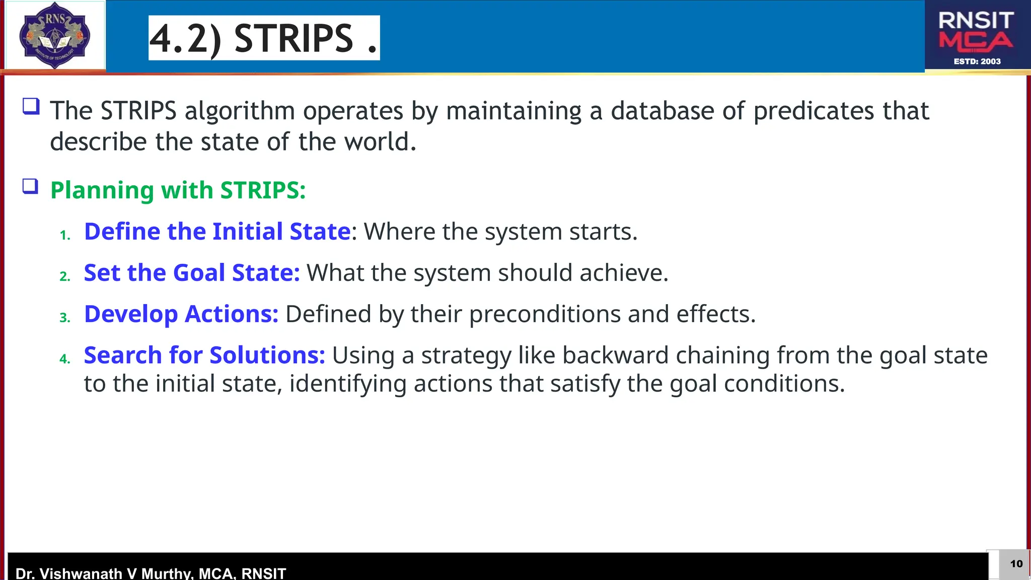 10
ESTD: 2003
Dr. Vishwanath V Murthy, MCA, RNSIT
 The STRIPS algorithm operates by maintaining a database of predicates that
describe the state of the world.
 Planning with STRIPS:
1. Define the Initial State: Where the system starts.
2. Set the Goal State: What the system should achieve.
3. Develop Actions: Defined by their preconditions and effects.
4. Search for Solutions: Using a strategy like backward chaining from the goal state
to the initial state, identifying actions that satisfy the goal conditions.
4.2) STRIPS .
 
