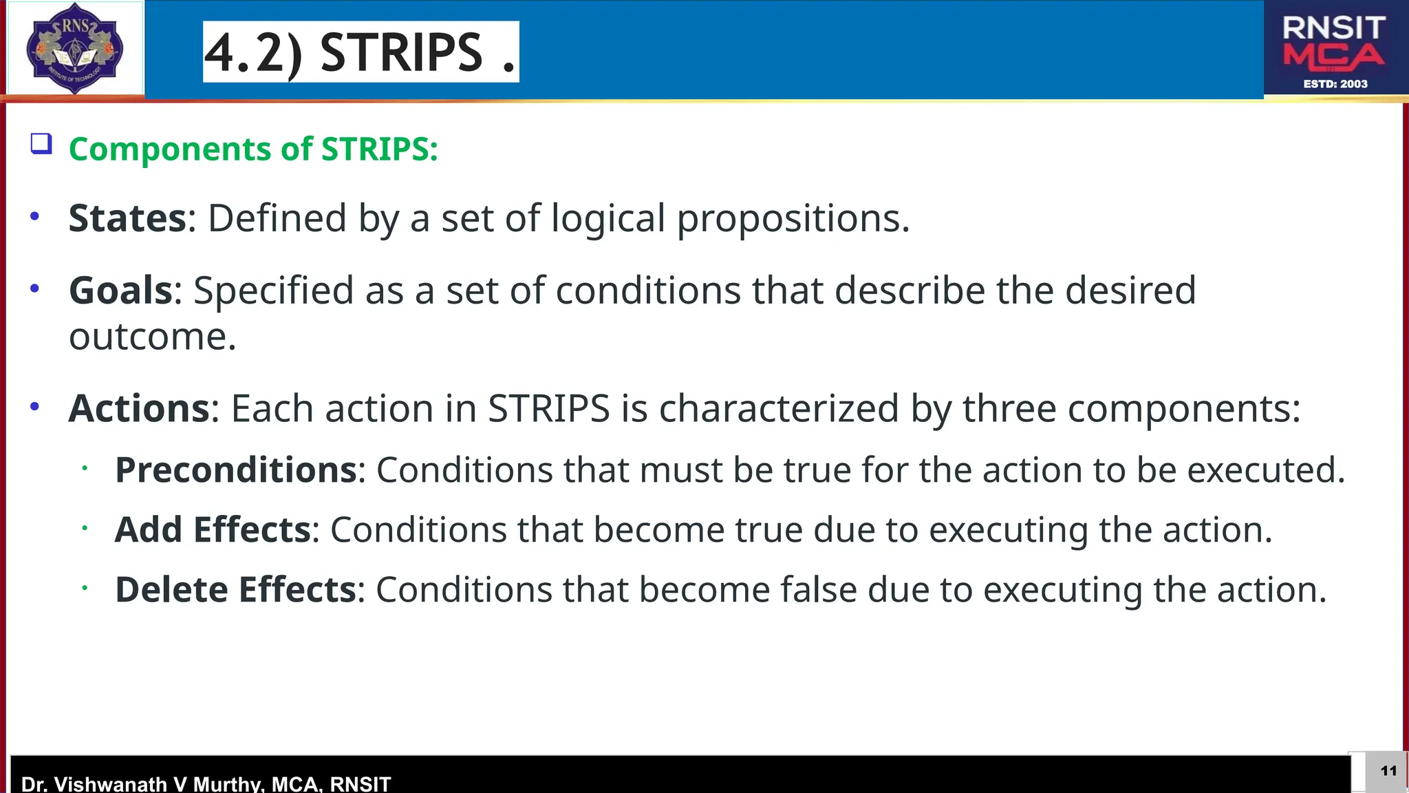 11
ESTD: 2003
Dr. Vishwanath V Murthy, MCA, RNSIT
 Components of STRIPS:
• States: Defined by a set of logical propositions.
• Goals: Specified as a set of conditions that describe the desired
outcome.
• Actions: Each action in STRIPS is characterized by three components:
• Preconditions: Conditions that must be true for the action to be executed.
• Add Effects: Conditions that become true due to executing the action.
• Delete Effects: Conditions that become false due to executing the action.
4.2) STRIPS .
 