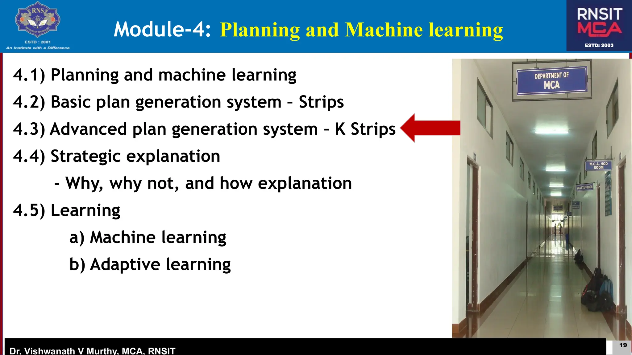 19
ESTD: 2003
Dr. Vishwanath V Murthy, MCA, RNSIT
ESTD: 2003
Dr. Vishwanath V Murthy, MCA, RNSIT
4.1) Planning and machine learning
4.2) Basic plan generation system – Strips
4.3) Advanced plan generation system – K Strips
4.4) Strategic explanation
- Why, why not, and how explanation
4.5) Learning
a) Machine learning
b) Adaptive learning
Module-4: Planning and Machine learning
 