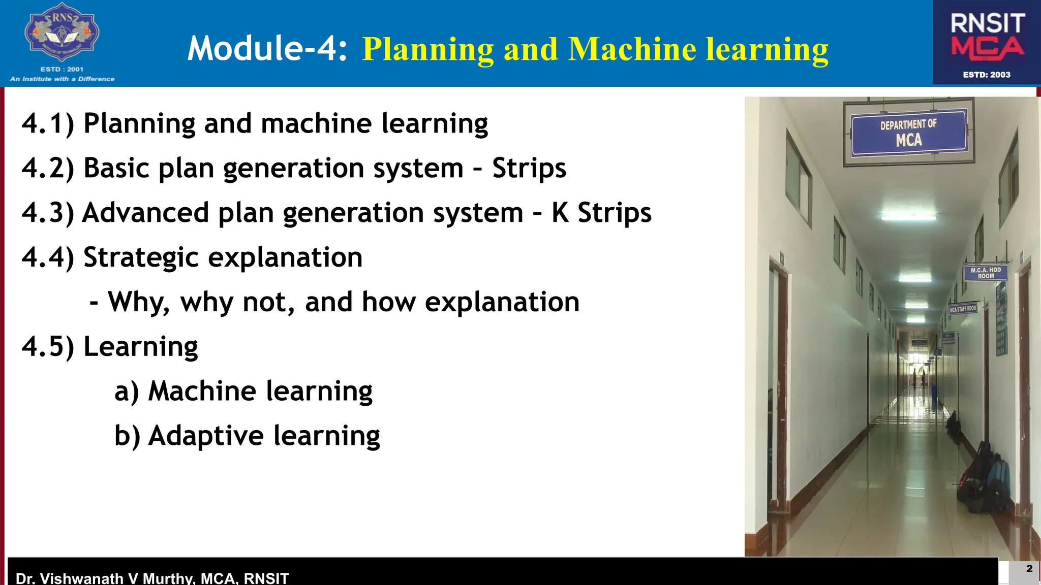 2
ESTD: 2003
Dr. Vishwanath V Murthy, MCA, RNSIT
ESTD: 2003
Dr. Vishwanath V Murthy, MCA, RNSIT
4.1) Planning and machine learning
4.2) Basic plan generation system – Strips
4.3) Advanced plan generation system – K Strips
4.4) Strategic explanation
- Why, why not, and how explanation
4.5) Learning
a) Machine learning
b) Adaptive learning
Module-4: Planning and Machine learning
 