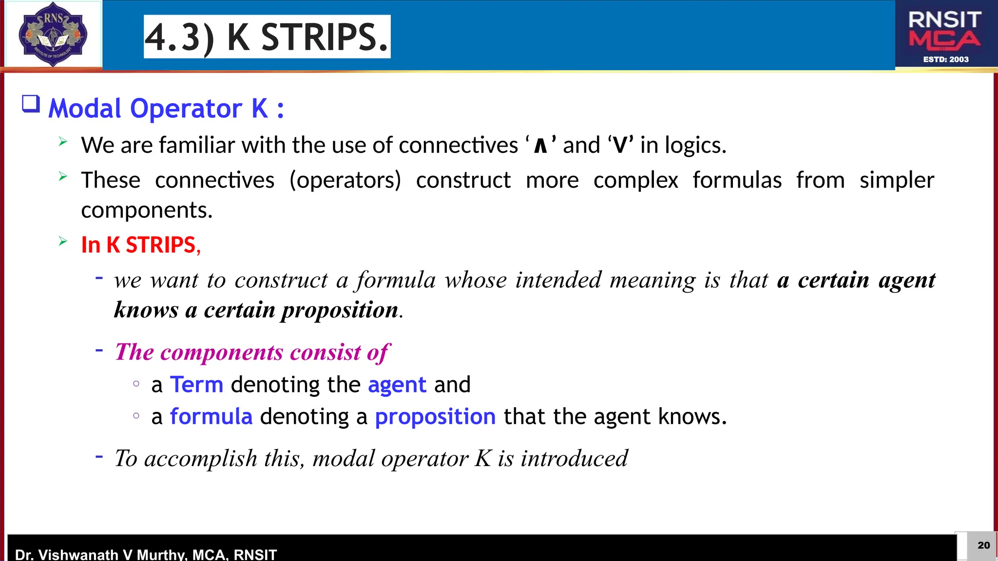 20
ESTD: 2003
Dr. Vishwanath V Murthy, MCA, RNSIT
 Modal Operator K :
 We are familiar with the use of connectives ‘ ’
∧ and ‘V’ in logics.
 These connectives (operators) construct more complex formulas from simpler
components.
 In K STRIPS,
− we want to construct a formula whose intended meaning is that a certain agent
knows a certain proposition.
− The components consist of
o a Term denoting the agent and
o a formula denoting a proposition that the agent knows.
− To accomplish this, modal operator K is introduced
4.3) K STRIPS.
 