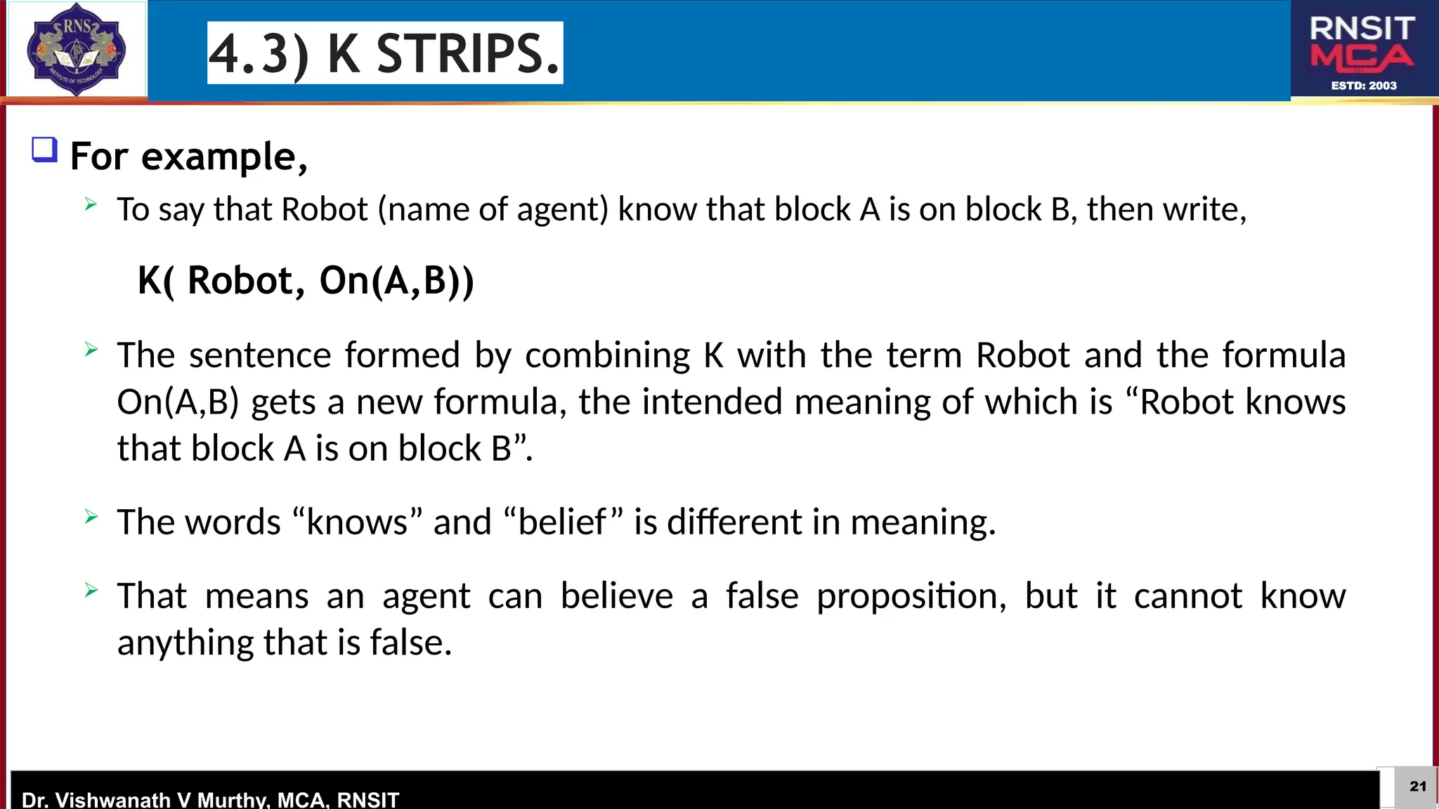 21
ESTD: 2003
Dr. Vishwanath V Murthy, MCA, RNSIT
 For example,
 To say that Robot (name of agent) know that block A is on block B, then write,
K( Robot, On(A,B))
 The sentence formed by combining K with the term Robot and the formula
On(A,B) gets a new formula, the intended meaning of which is “Robot knows
that block A is on block B”.
 The words “knows” and “belief” is different in meaning.
 That means an agent can believe a false proposition, but it cannot know
anything that is false.
4.3) K STRIPS.
 