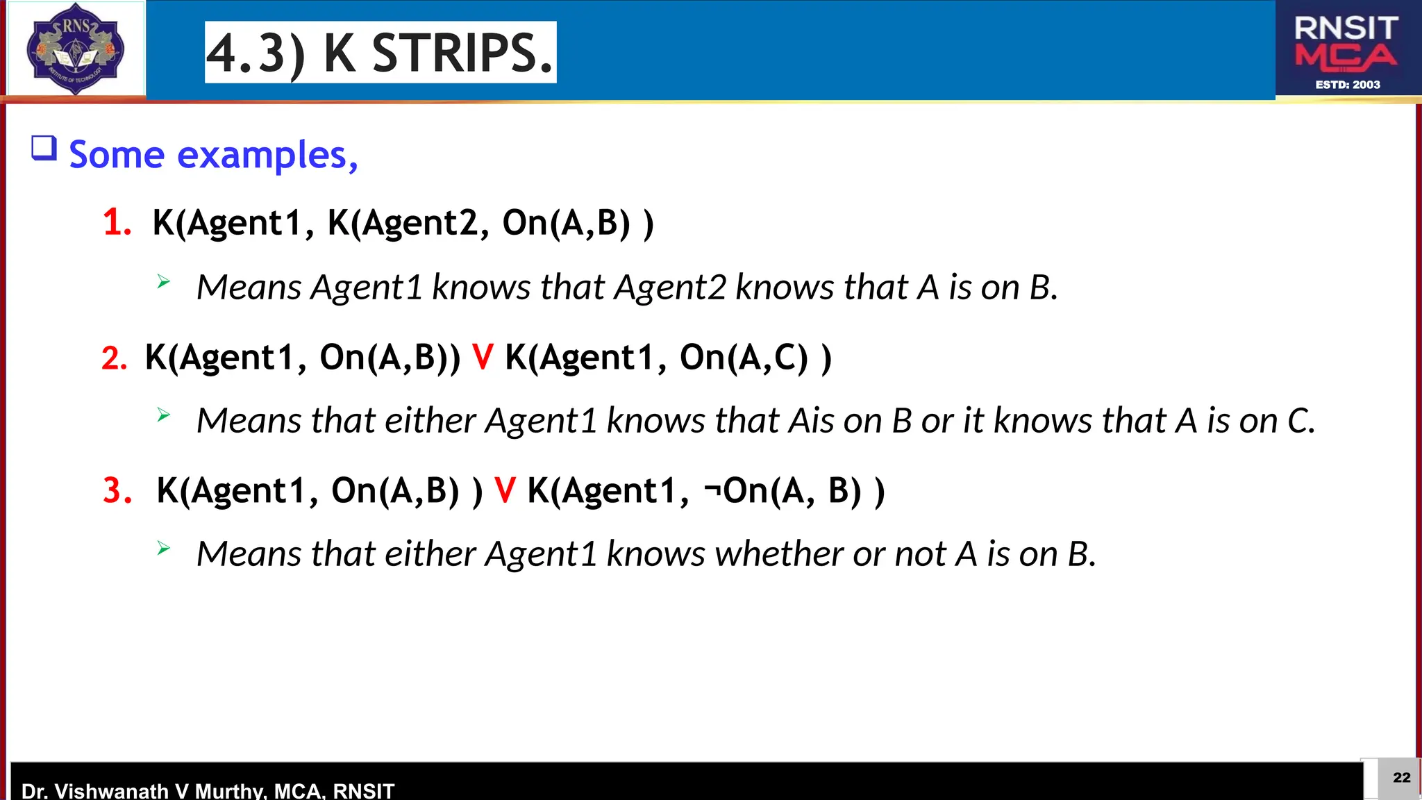 22
ESTD: 2003
Dr. Vishwanath V Murthy, MCA, RNSIT
 Some examples,
1. K(Agent1, K(Agent2, On(A,B) )
 Means Agent1 knows that Agent2 knows that A is on B.
2. K(Agent1, On(A,B)) V K(Agent1, On(A,C) )
 Means that either Agent1 knows that Ais on B or it knows that A is on C.
3. K(Agent1, On(A,B) ) V K(Agent1, ¬On(A, B) )
 Means that either Agent1 knows whether or not A is on B.
4.3) K STRIPS.
 