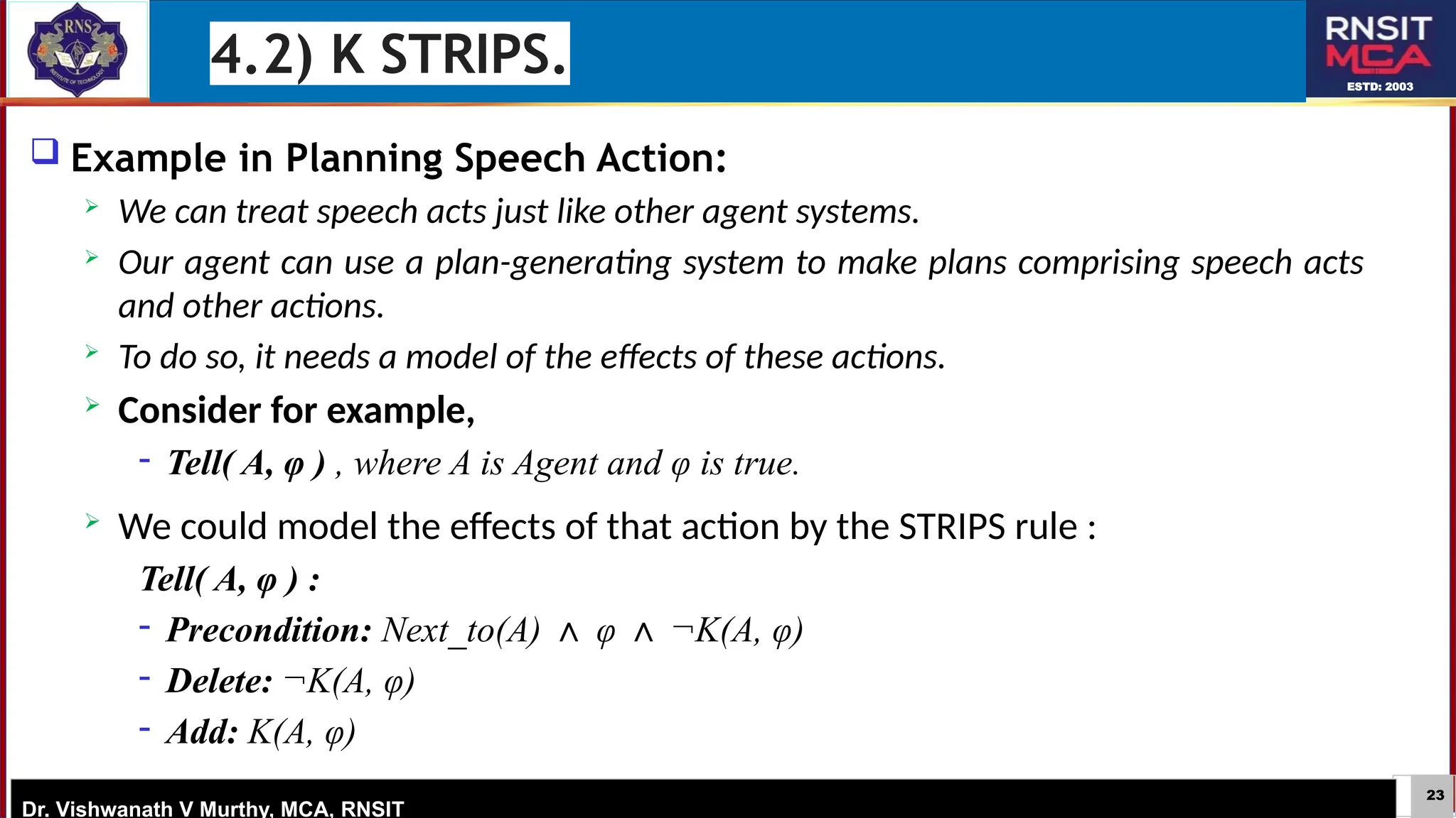 23
ESTD: 2003
Dr. Vishwanath V Murthy, MCA, RNSIT
 Example in Planning Speech Action:
 We can treat speech acts just like other agent systems.
 Our agent can use a plan-generating system to make plans comprising speech acts
and other actions.
 To do so, it needs a model of the effects of these actions.
 Consider for example,
− Tell( A, φ ) , where A is Agent and φ is true.
 We could model the effects of that action by the STRIPS rule :
Tell( A, φ ) :
− Precondition: Next_to(A) φ ¬K(A, φ)
∧ ∧
− Delete: ¬K(A, φ)
− Add: K(A, φ)
4.2) K STRIPS.
 