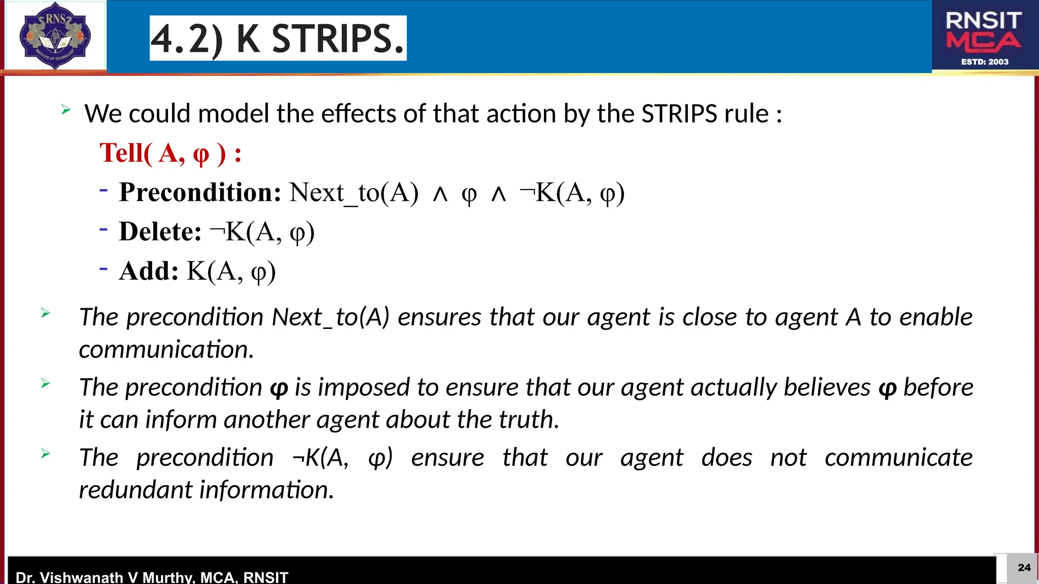 24
ESTD: 2003
Dr. Vishwanath V Murthy, MCA, RNSIT
 We could model the effects of that action by the STRIPS rule :
Tell( A, φ ) :
− Precondition: Next_to(A) φ ¬K(A, φ)
∧ ∧
− Delete: ¬K(A, φ)
− Add: K(A, φ)
 The precondition Next_to(A) ensures that our agent is close to agent A to enable
communication.
 The precondition φ is imposed to ensure that our agent actually believes φ before
it can inform another agent about the truth.
 The precondition ¬K(A, φ) ensure that our agent does not communicate
redundant information.
4.2) K STRIPS.
 