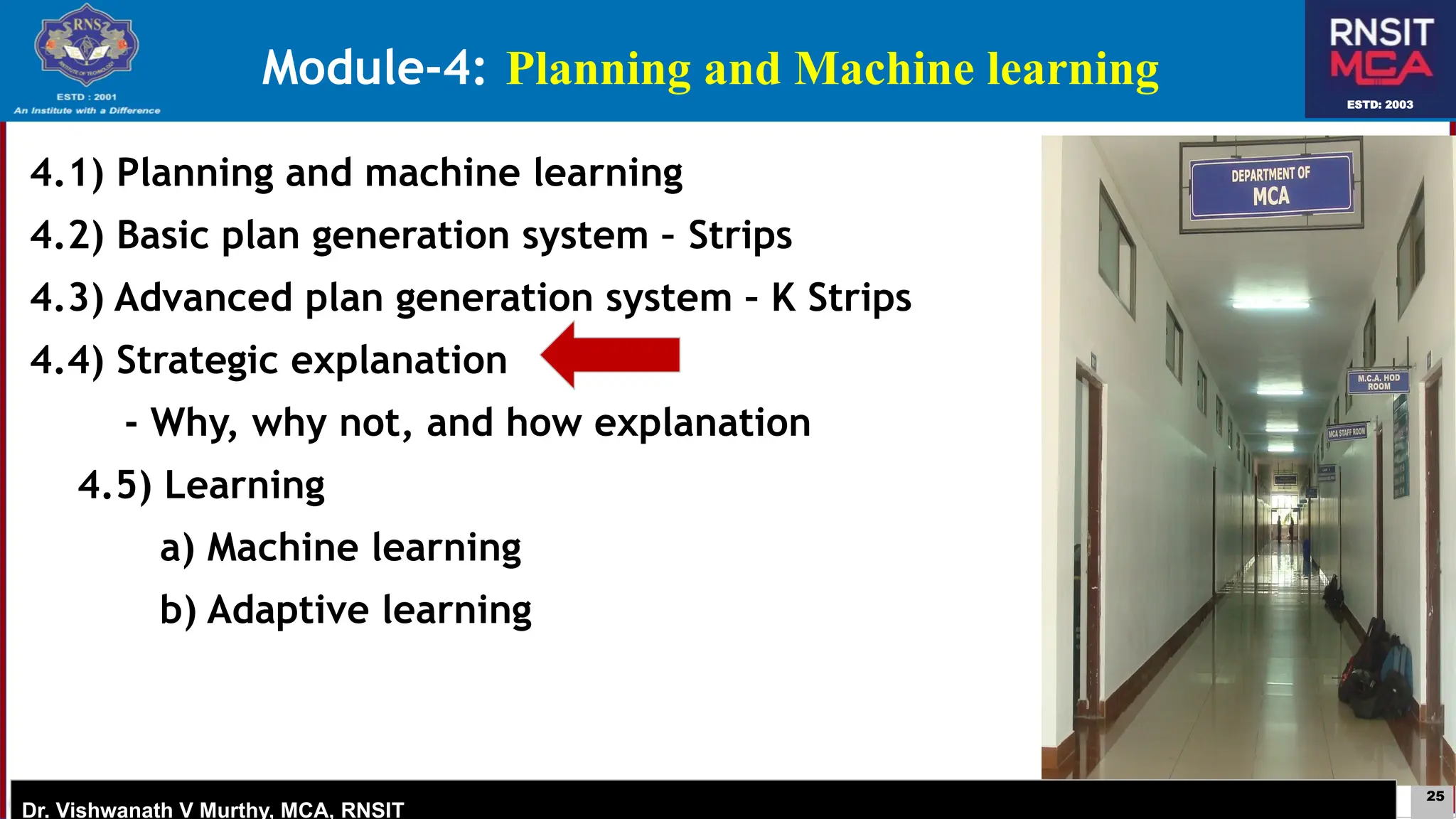 25
ESTD: 2003
Dr. Vishwanath V Murthy, MCA, RNSIT
ESTD: 2003
Dr. Vishwanath V Murthy, MCA, RNSIT
4.1) Planning and machine learning
4.2) Basic plan generation system – Strips
4.3) Advanced plan generation system – K Strips
4.4) Strategic explanation
- Why, why not, and how explanation
4.5) Learning
a) Machine learning
b) Adaptive learning
Module-4: Planning and Machine learning
 