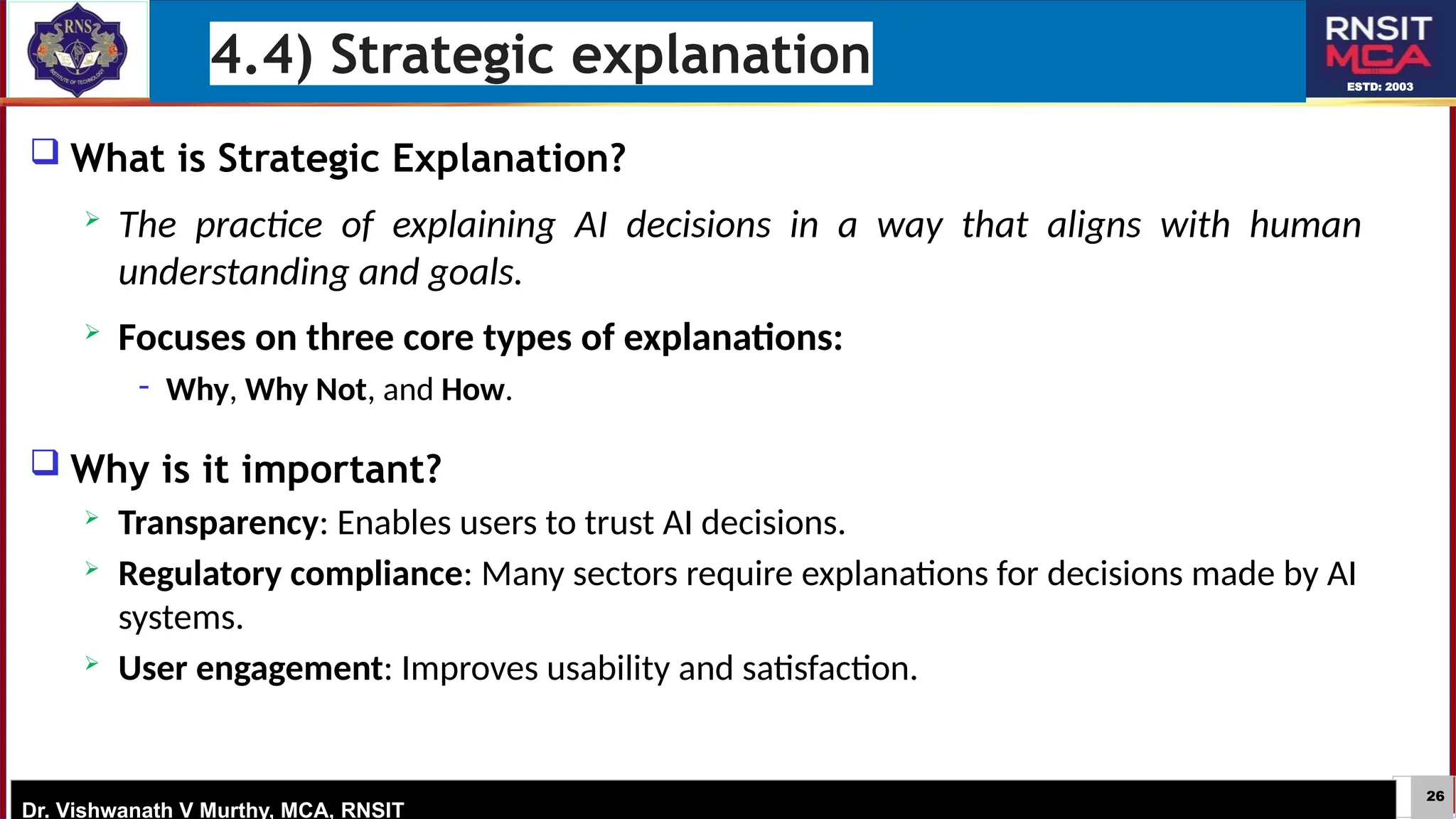 26
ESTD: 2003
Dr. Vishwanath V Murthy, MCA, RNSIT
 What is Strategic Explanation?
 The practice of explaining AI decisions in a way that aligns with human
understanding and goals.
 Focuses on three core types of explanations:
− Why, Why Not, and How.
 Why is it important?
 Transparency: Enables users to trust AI decisions.
 Regulatory compliance: Many sectors require explanations for decisions made by AI
systems.
 User engagement: Improves usability and satisfaction.
4.4) Strategic explanation
 