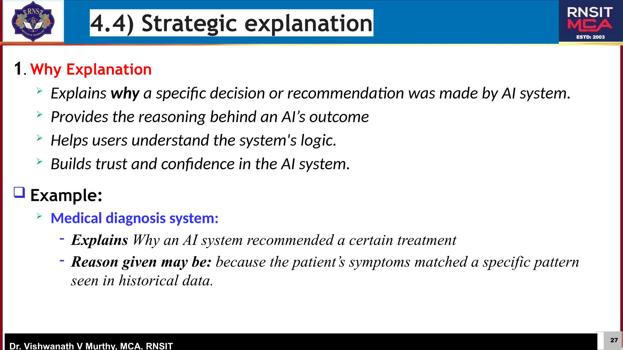 27
ESTD: 2003
Dr. Vishwanath V Murthy, MCA, RNSIT
1. Why Explanation
 Explains why a specific decision or recommendation was made by AI system.
 Provides the reasoning behind an AI’s outcome
 Helps users understand the system's logic.
 Builds trust and confidence in the AI system.
 Example:
 Medical diagnosis system:
− Explains Why an AI system recommended a certain treatment
− Reason given may be: because the patient’s symptoms matched a specific pattern
seen in historical data.
4.4) Strategic explanation
 