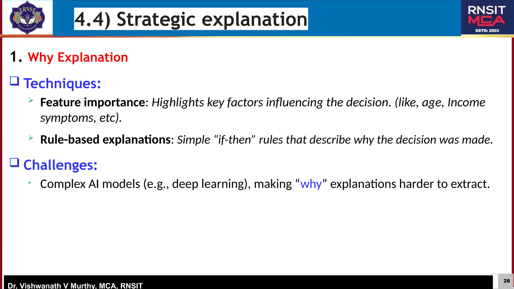 28
ESTD: 2003
Dr. Vishwanath V Murthy, MCA, RNSIT
1. Why Explanation
 Techniques:
 Feature importance: Highlights key factors influencing the decision. (like, age, Income
symptoms, etc).
 Rule-based explanations: Simple “if-then” rules that describe why the decision was made.
 Challenges:
• Complex AI models (e.g., deep learning), making “why” explanations harder to extract.
4.4) Strategic explanation
 