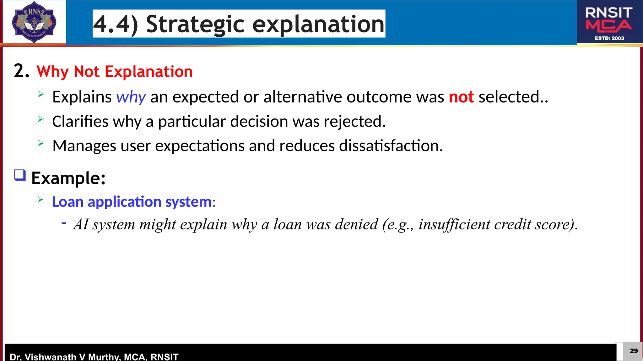29
ESTD: 2003
Dr. Vishwanath V Murthy, MCA, RNSIT
2. Why Not Explanation
 Explains why an expected or alternative outcome was not selected..
 Clarifies why a particular decision was rejected.
 Manages user expectations and reduces dissatisfaction.
 Example:
 Loan application system:
− AI system might explain why a loan was denied (e.g., insufficient credit score).
4.4) Strategic explanation
 
