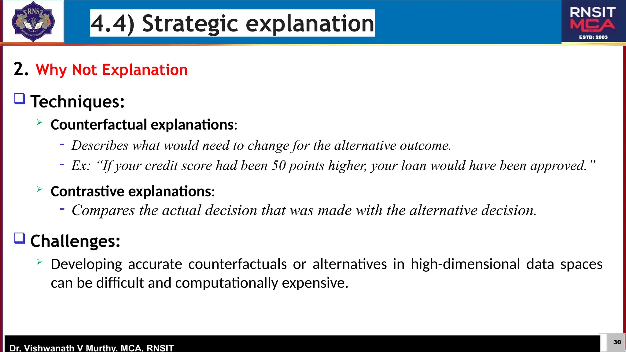 30
ESTD: 2003
Dr. Vishwanath V Murthy, MCA, RNSIT
2. Why Not Explanation
 Techniques:
 Counterfactual explanations:
− Describes what would need to change for the alternative outcome.
− Ex: “If your credit score had been 50 points higher, your loan would have been approved.”
 Contrastive explanations:
− Compares the actual decision that was made with the alternative decision.
 Challenges:
 Developing accurate counterfactuals or alternatives in high-dimensional data spaces
can be difficult and computationally expensive.
4.4) Strategic explanation
 
