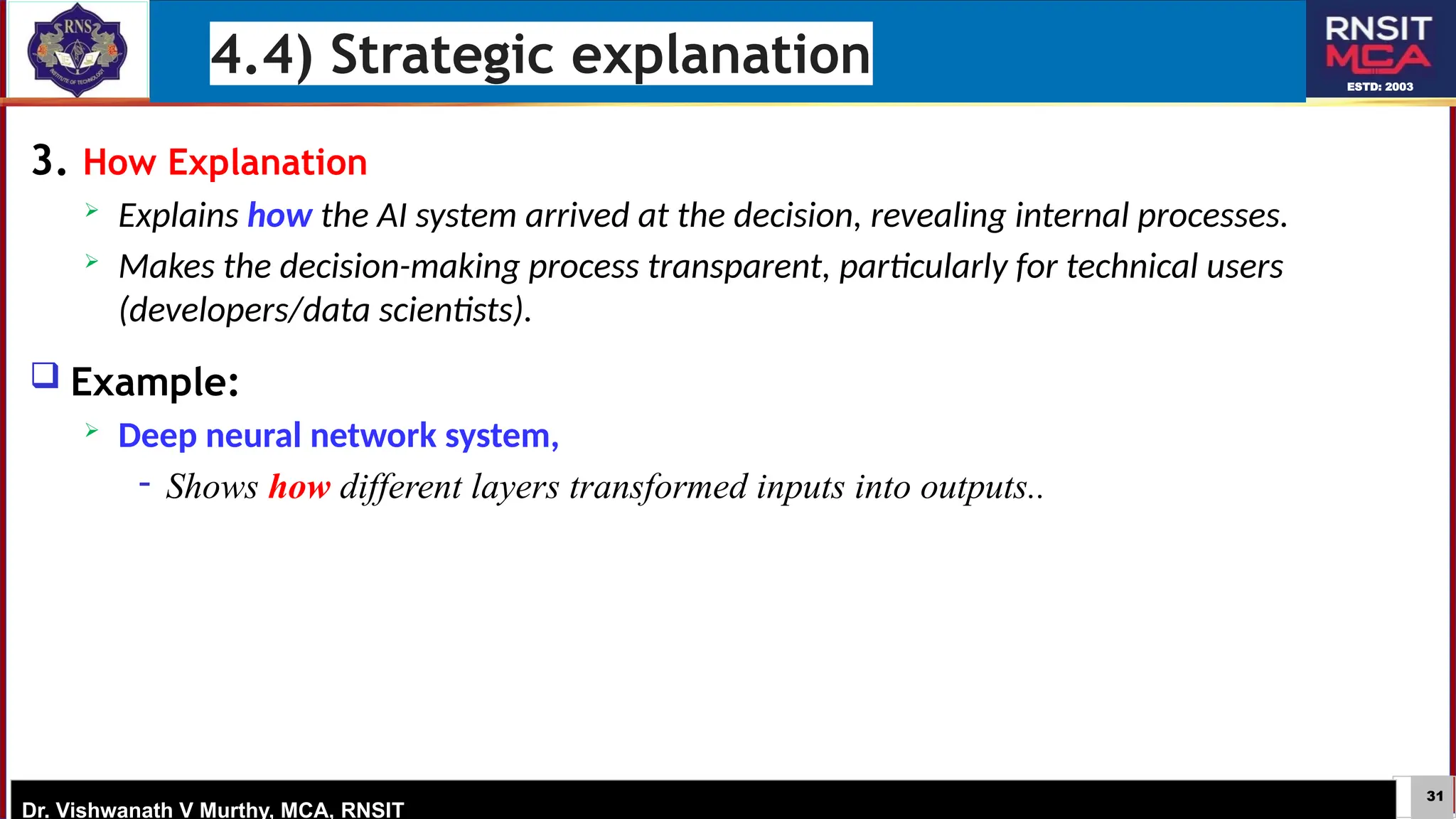 31
ESTD: 2003
Dr. Vishwanath V Murthy, MCA, RNSIT
3. How Explanation
 Explains how the AI system arrived at the decision, revealing internal processes.
 Makes the decision-making process transparent, particularly for technical users
(developers/data scientists).
 Example:
 Deep neural network system,
− Shows how different layers transformed inputs into outputs..
4.4) Strategic explanation
 