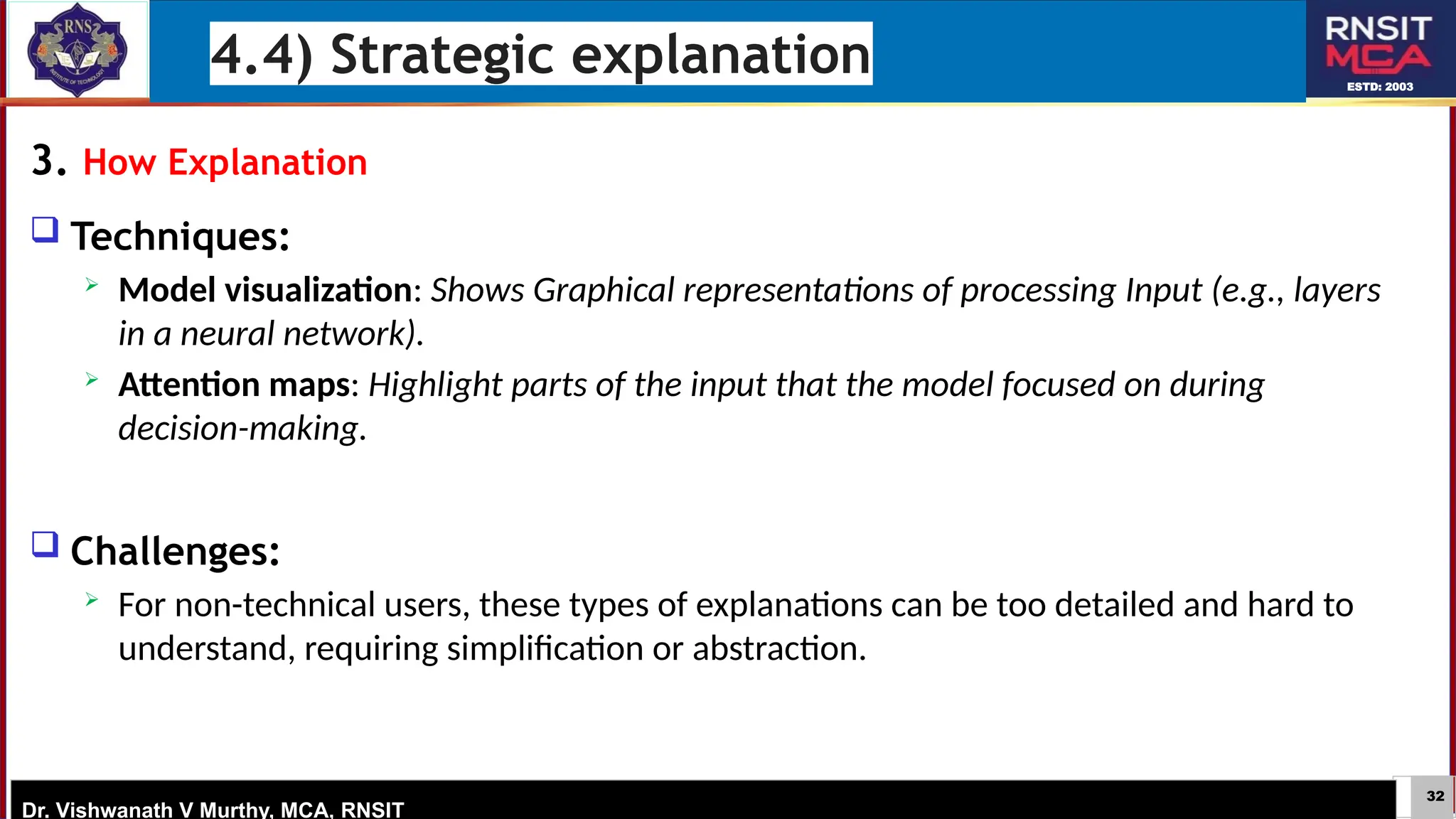 32
ESTD: 2003
Dr. Vishwanath V Murthy, MCA, RNSIT
3. How Explanation
 Techniques:
 Model visualization: Shows Graphical representations of processing Input (e.g., layers
in a neural network).
 Attention maps: Highlight parts of the input that the model focused on during
decision-making.
 Challenges:
 For non-technical users, these types of explanations can be too detailed and hard to
understand, requiring simplification or abstraction.
4.4) Strategic explanation
 
