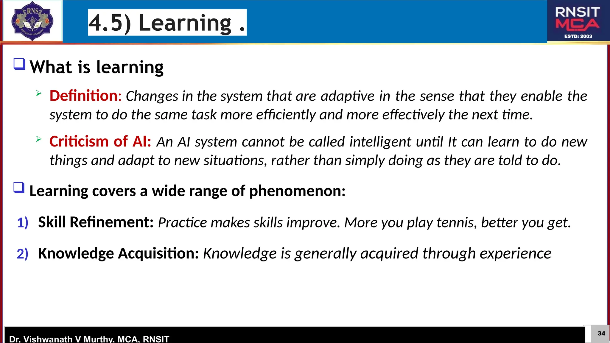 34
ESTD: 2003
Dr. Vishwanath V Murthy, MCA, RNSIT
 What is learning
 Definition: Changes in the system that are adaptive in the sense that they enable the
system to do the same task more efficiently and more effectively the next time.
 Criticism of AI: An AI system cannot be called intelligent until It can learn to do new
things and adapt to new situations, rather than simply doing as they are told to do.
 Learning covers a wide range of phenomenon:
1) Skill Refinement: Practice makes skills improve. More you play tennis, better you get.
2) Knowledge Acquisition: Knowledge is generally acquired through experience
4.5) Learning .
 