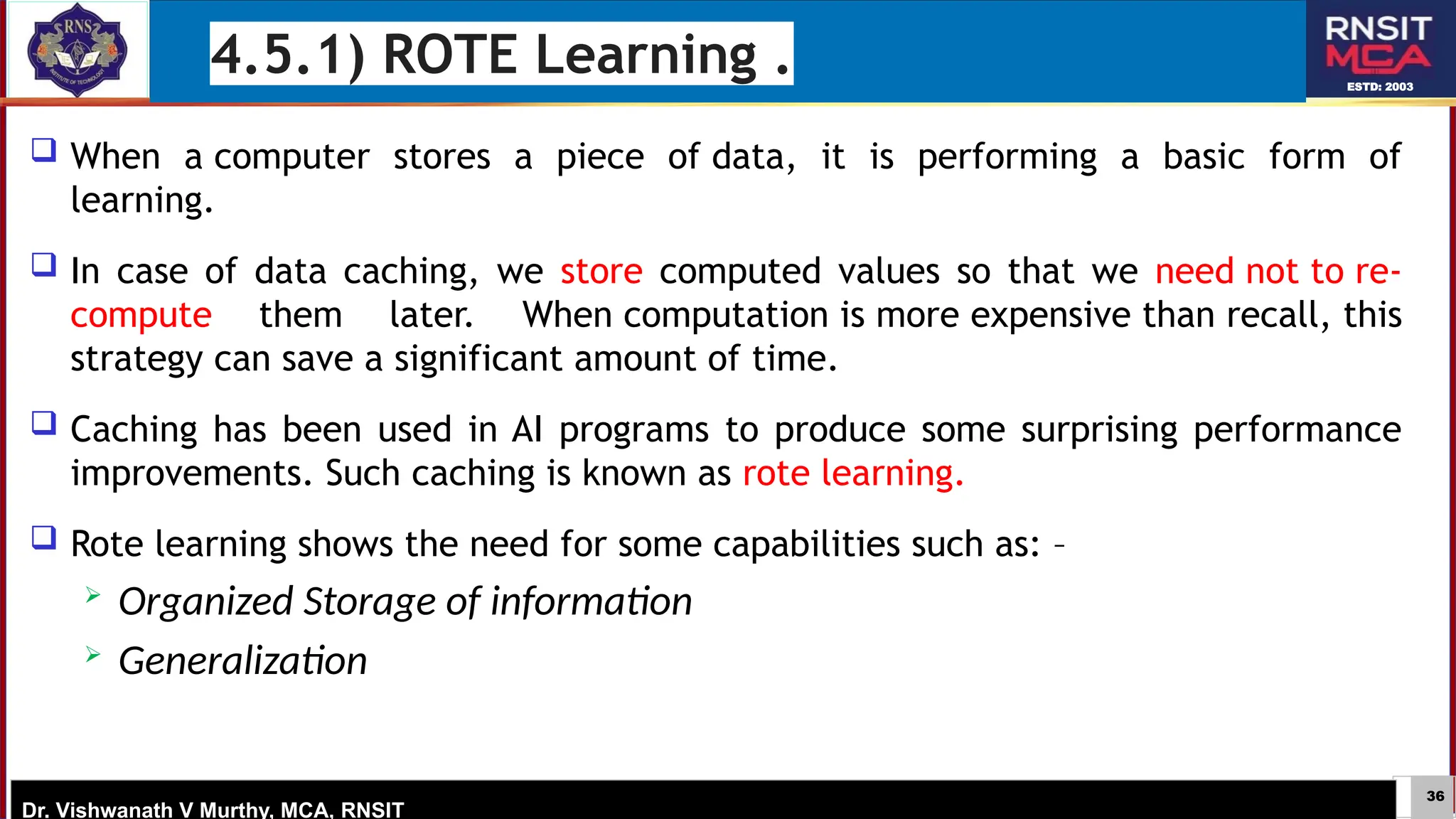 36
ESTD: 2003
Dr. Vishwanath V Murthy, MCA, RNSIT
 When a computer stores a piece of data, it is performing a basic form of
learning.
 In case of data caching, we store computed values so that we need not to re-
compute them later. When computation is more expensive than recall, this
strategy can save a significant amount of time.
 Caching has been used in AI programs to produce some surprising performance
improvements. Such caching is known as rote learning.
 Rote learning shows the need for some capabilities such as: –
 Organized Storage of information
 Generalization
4.5.1) ROTE Learning .
 