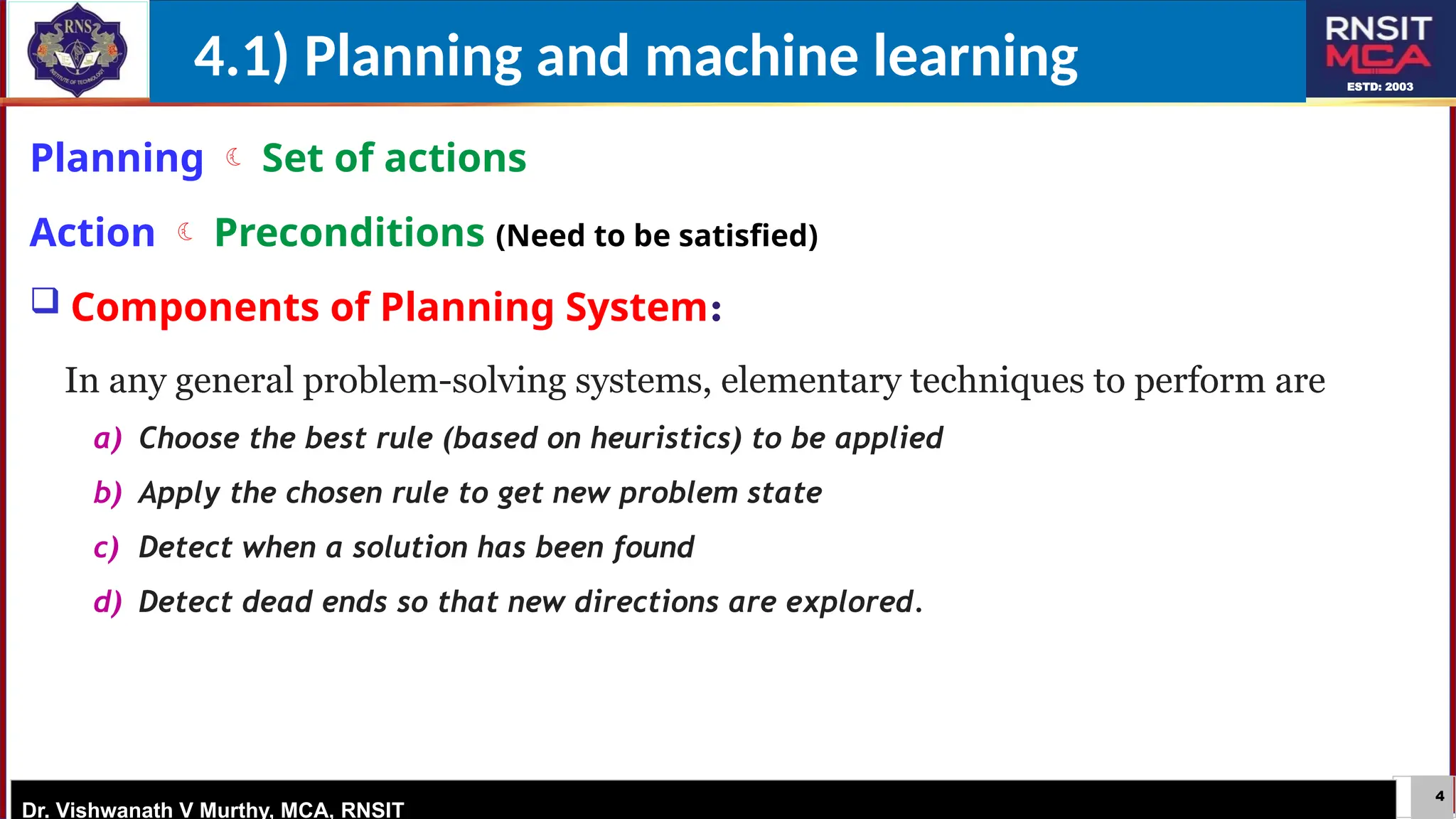 4
ESTD: 2003
Dr. Vishwanath V Murthy, MCA, RNSIT
Planning  Set of actions
Action  Preconditions (Need to be satisfied)
 Components of Planning System:
In any general problem-solving systems, elementary techniques to perform are
a) Choose the best rule (based on heuristics) to be applied
b) Apply the chosen rule to get new problem state
c) Detect when a solution has been found
d) Detect dead ends so that new directions are explored.
4.1) Planning and machine learning
 