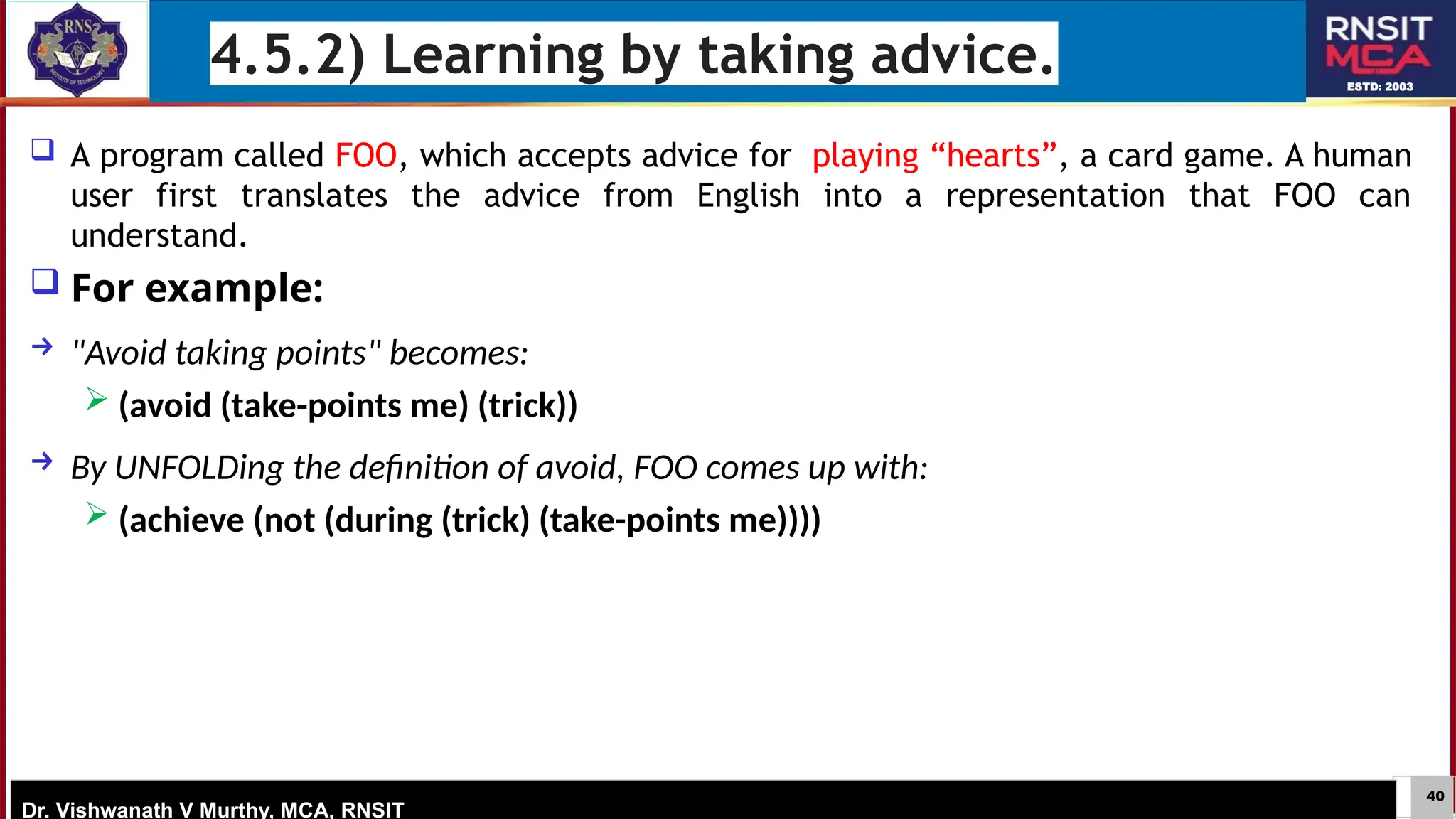 40
ESTD: 2003
Dr. Vishwanath V Murthy, MCA, RNSIT
4.5.2) Learning by taking advice.
 A program called FOO, which accepts advice for playing “hearts”, a card game. A human
user first translates the advice from English into a representation that FOO can
understand.
 For example:
→ "Avoid taking points" becomes:
 (avoid (take-points me) (trick))
→ By UNFOLDing the definition of avoid, FOO comes up with:
 (achieve (not (during (trick) (take-points me))))
 